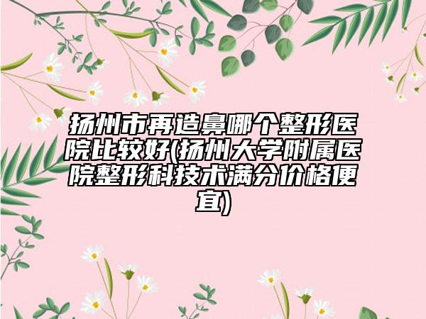 揚(yáng)州市再造鼻哪個(gè)整形醫(yī)院比較好(揚(yáng)州大學(xué)附屬醫(yī)院整形科技術(shù)滿分價(jià)格便宜)