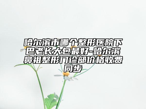 哈爾濱市哪個(gè)整形醫(yī)院下巴老長(zhǎng)大包最好-哈爾濱鼻祖整形門(mén)診部?jī)r(jià)格收費(fèi)同步