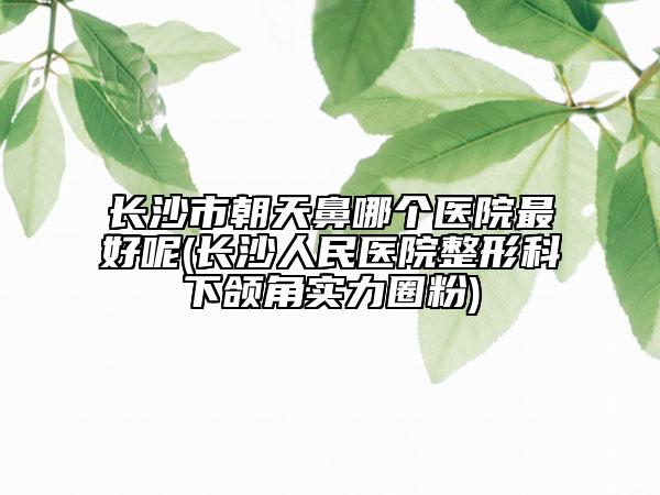 長(zhǎng)沙市朝天鼻哪個(gè)醫(yī)院最好呢(長(zhǎng)沙人民醫(yī)院整形科下頜角實(shí)力圈粉)
