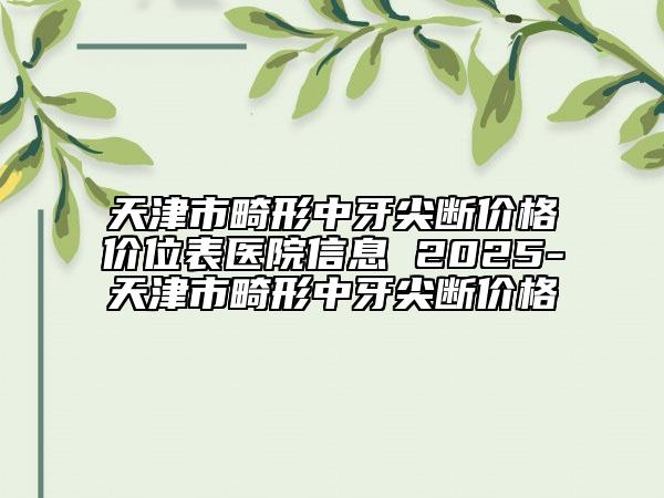天津市畸形中牙尖斷價格價位表醫(yī)院信息 2025-天津市畸形中牙尖斷價格