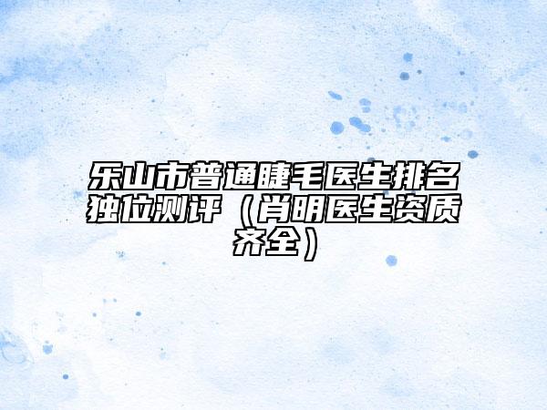 樂(lè)山市普通睫毛醫(yī)生排名獨(dú)位測(cè)評(píng)（肖明醫(yī)生資質(zhì)齊全）
