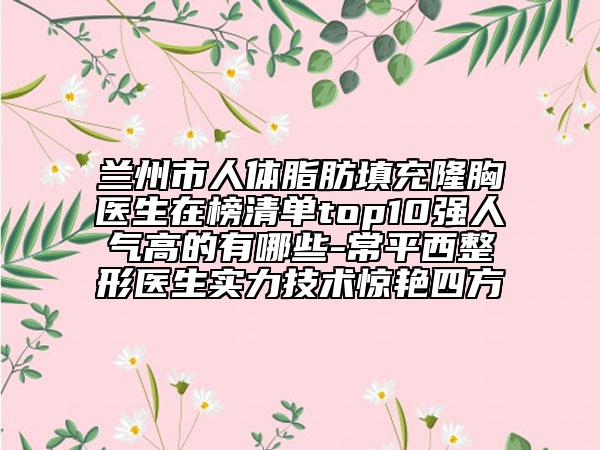 蘭州市人體脂肪填充隆胸醫(yī)生在榜清單top10強(qiáng)人氣高的有哪些-常平西整形醫(yī)生實(shí)力技術(shù)驚艷四方