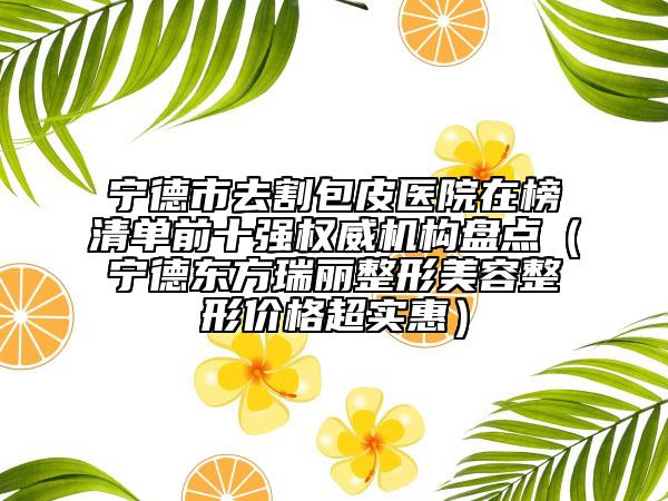 寧德市去割包皮醫(yī)院在榜清單前十強(qiáng)權(quán)威機(jī)構(gòu)盤點(diǎn)（寧德東方瑞麗整形美容整形價(jià)格超實(shí)惠）