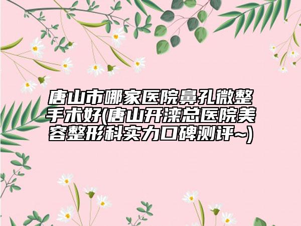 唐山市哪家醫(yī)院鼻孔微整手術(shù)好(唐山開灤總醫(yī)院美容整形科實(shí)力口碑測評(píng)~)