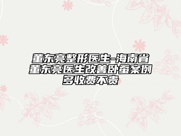 董東亮整形醫(yī)生-海南省董東亮醫(yī)生改善臥蠶案例多收費(fèi)不貴