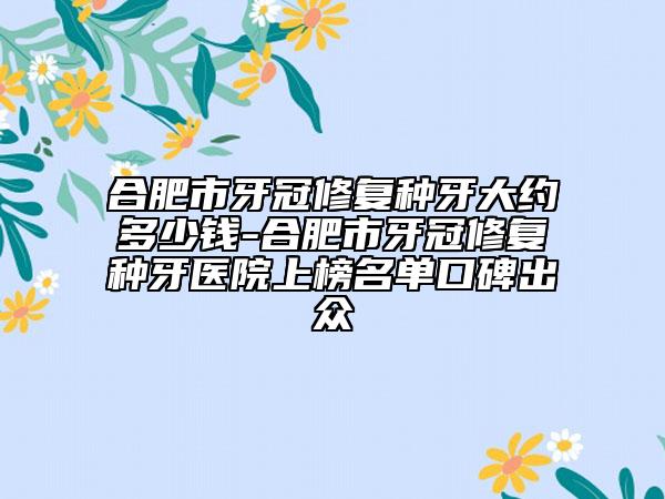 合肥市牙冠修復(fù)種牙大約多少錢(qián)-合肥市牙冠修復(fù)種牙醫(yī)院上榜名單口碑出眾