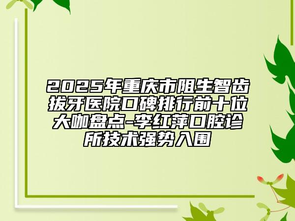 2025年重慶市阻生智齒拔牙醫(yī)院口碑排行前十位大咖盤點(diǎn)-李紅萍口腔診所技術(shù)強(qiáng)勢(shì)入圍