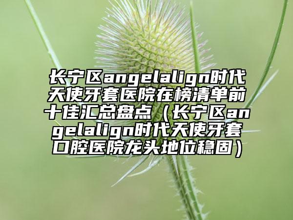 長(zhǎng)寧區(qū)angelalign時(shí)代天使牙套醫(yī)院在榜清單前十佳匯總盤點(diǎn)（長(zhǎng)寧區(qū)angelalign時(shí)代天使牙套口腔醫(yī)院龍頭地位穩(wěn)固）