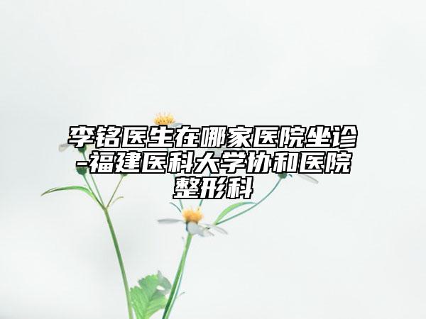 李銘醫(yī)生在哪家醫(yī)院坐診-福建醫(yī)科大學(xué)協(xié)和醫(yī)院整形科