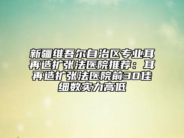 新疆維吾爾自治區(qū)專業(yè)耳再造擴張法醫(yī)院推薦：耳再造擴張法醫(yī)院前30佳細(xì)數(shù)實力高低