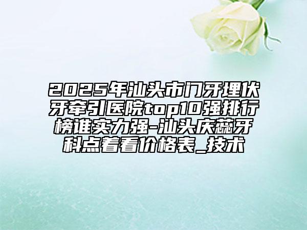 2025年汕頭市門牙埋伏牙牽引醫(yī)院top10強排行榜誰實力強-汕頭慶蕊牙科點著看價格表_技術(shù)