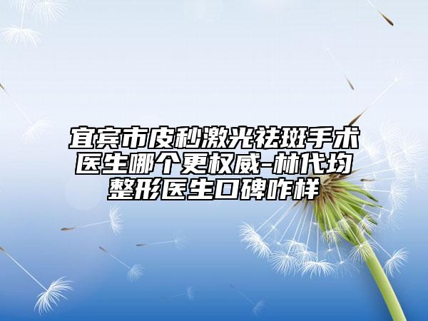 宜賓市皮秒激光祛斑手術醫(yī)生哪個更權威-林代均整形醫(yī)生口碑咋樣