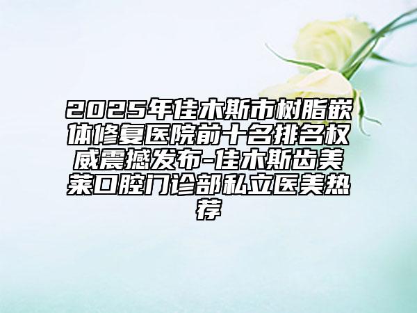 2025年佳木斯市樹脂嵌體修復醫(yī)院前十名排名權威震撼發(fā)布-佳木斯齒美萊口腔門診部私立醫(yī)美熱薦
