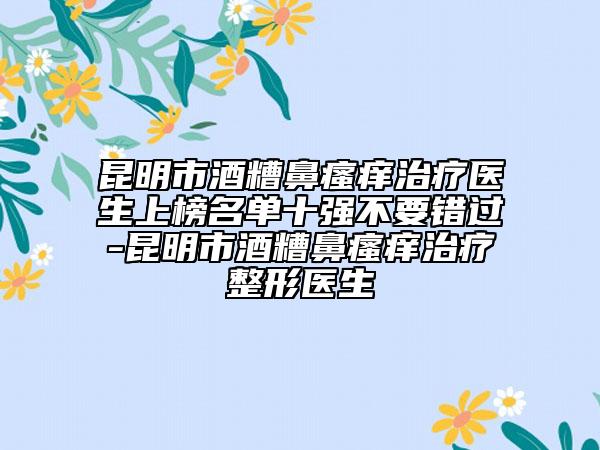 昆明市酒糟鼻瘙癢治療醫(yī)生上榜名單十強(qiáng)不要錯過-昆明市酒糟鼻瘙癢治療整形醫(yī)生