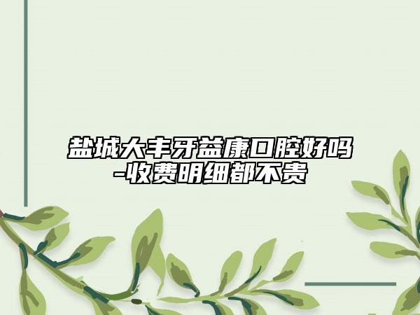 鹽城大豐牙益康口腔好嗎-收費(fèi)明細(xì)都不貴
