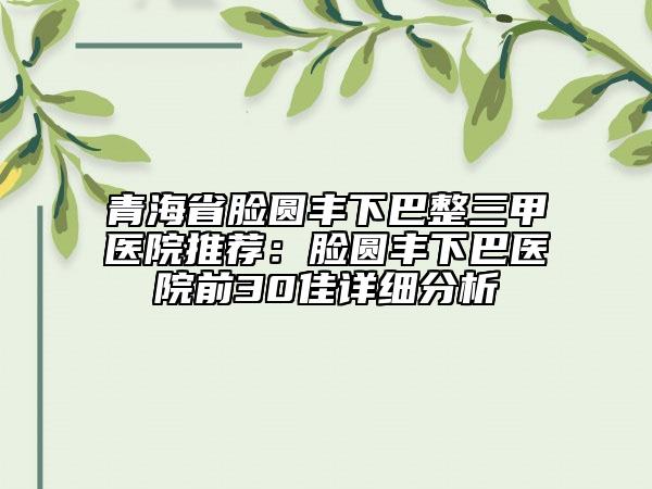 青海省臉圓豐下巴整三甲醫(yī)院推薦：臉圓豐下巴醫(yī)院前30佳詳細分析
