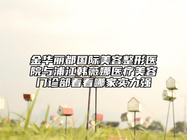 金華麗都國際美容整形醫(yī)院與浦江韓薇娜醫(yī)療美容門診部看看哪家實力強