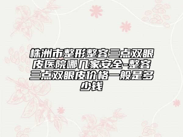 株洲市整形整容三點(diǎn)雙眼皮醫(yī)院哪幾家安全-整容三點(diǎn)雙眼皮價(jià)格一般是多少錢