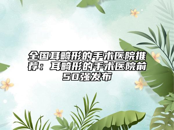 全國耳畸形的手術(shù)醫(yī)院推薦：耳畸形的手術(shù)醫(yī)院前50強(qiáng)發(fā)布