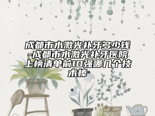 成都市水激光補(bǔ)牙多少錢-成都市水激光補(bǔ)牙醫(yī)院上榜清單前10強(qiáng)哪幾個技術(shù)棒
