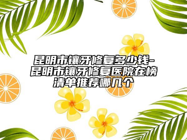 昆明市鑲牙修復(fù)多少錢-昆明市鑲牙修復(fù)醫(yī)院在榜清單推薦哪幾個