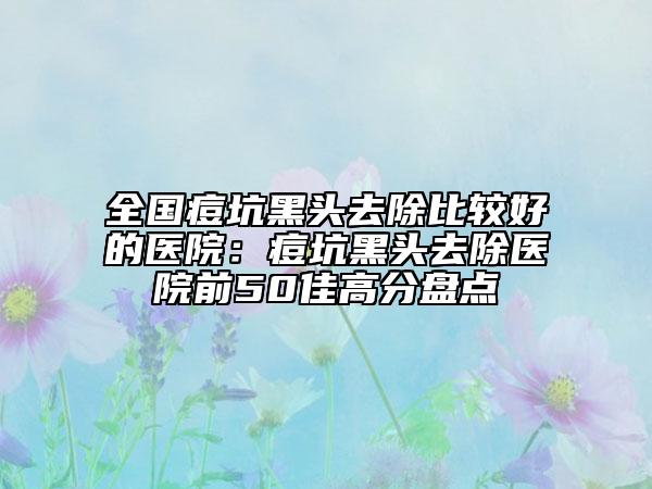 全國(guó)痘坑黑頭去除比較好的醫(yī)院：痘坑黑頭去除醫(yī)院前50佳高分盤(pán)點(diǎn)