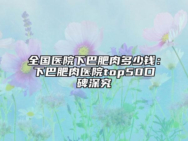 全國(guó)醫(yī)院下巴肥肉多少錢(qián)：下巴肥肉醫(yī)院top50口碑深究