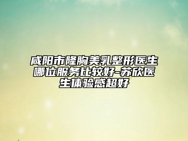 咸陽市隆胸美乳整形醫(yī)生哪位服務(wù)比較好-蘇欣醫(yī)生體驗(yàn)感超好