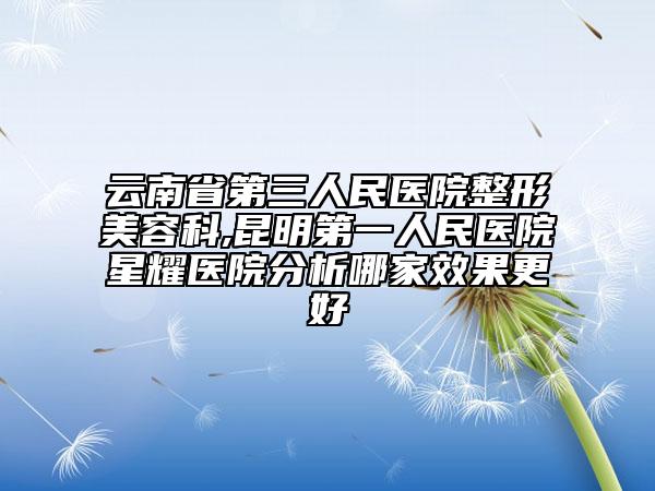 云南省第三人民醫(yī)院整形美容科,昆明第一人民醫(yī)院星耀醫(yī)院分析哪家效果更好