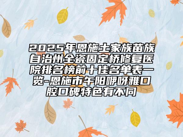 2025年恩施土家族苗族自治州全瓷固定橋修復醫(yī)院排名榜前十佳名單表一覽-恩施市午陽咿呀雅口腔口碑特色有不同