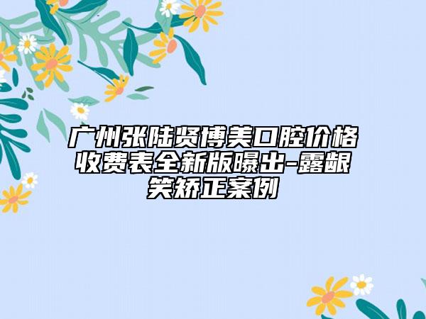 廣州張陸賢博美口腔價(jià)格收費(fèi)表全新版曝出-露齦笑矯正案例
