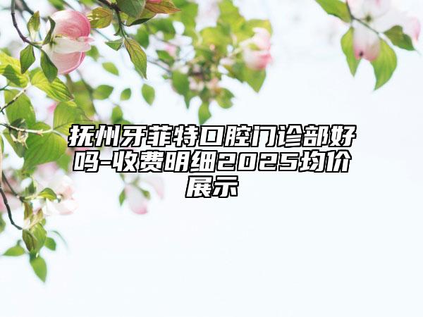 撫州牙菲特口腔門診部好嗎-收費(fèi)明細(xì)2025均價展示