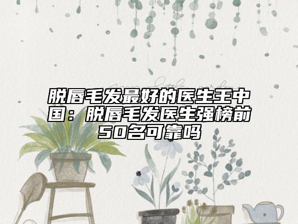 脫唇毛發(fā)最好的醫(yī)生王中國(guó)：脫唇毛發(fā)醫(yī)生強(qiáng)榜前50名可靠嗎