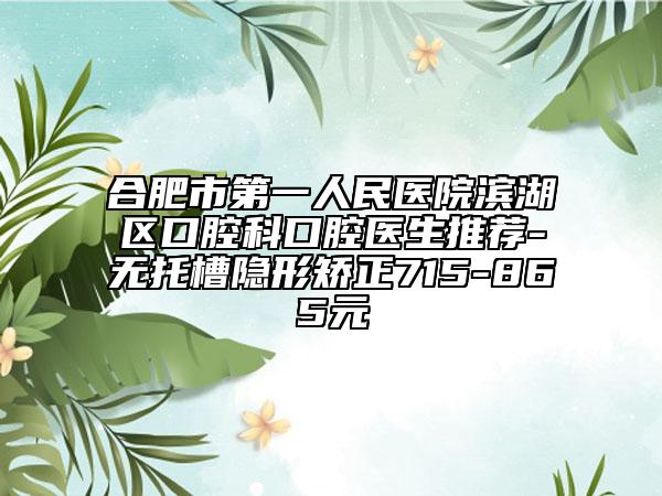 合肥市第一人民醫(yī)院濱湖區(qū)口腔科口腔醫(yī)生推薦-無托槽隱形矯正715-865元