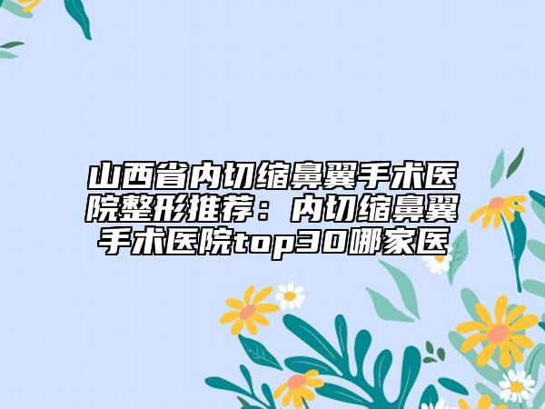 山西省內切縮鼻翼手術醫(yī)院整形推薦：內切縮鼻翼手術醫(yī)院top30哪家醫(yī)