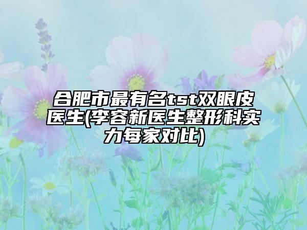 合肥市最有名tst雙眼皮醫(yī)生(李容新醫(yī)生整形科實力每家對比)