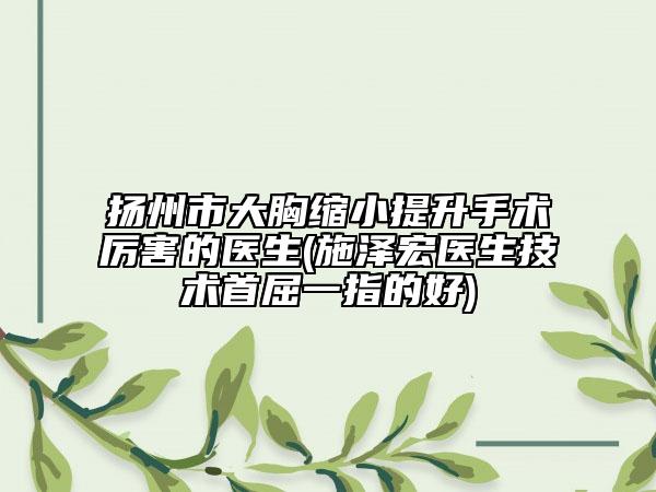揚州市大胸縮小提升手術厲害的醫(yī)生(施澤宏醫(yī)生技術首屈一指的好)