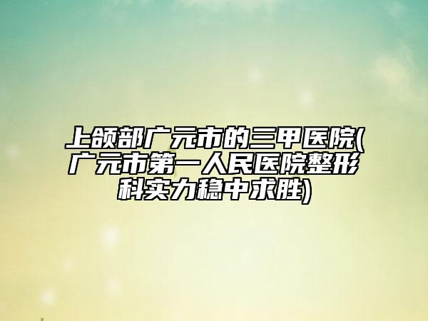 上頜部廣元市的三甲醫(yī)院(廣元市第一人民醫(yī)院整形科實力穩(wěn)中求勝)