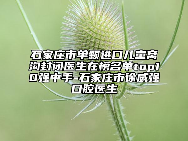 石家莊市單顆進口兒童窩溝封閉醫(yī)生在榜名單top10強中手-石家莊市徐威強口腔醫(yī)生