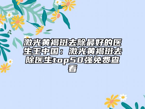 激光黃褐斑去除最好的醫(yī)生王中國(guó)：激光黃褐斑去除醫(yī)生top50強(qiáng)免費(fèi)查看