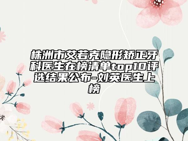 株洲市艾若克隱形矯正牙科醫(yī)生在榜清單top10評(píng)選結(jié)果公布-劉英醫(yī)生上榜