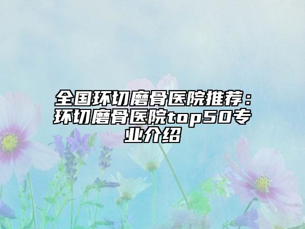 全國(guó)環(huán)切磨骨醫(yī)院推薦：環(huán)切磨骨醫(yī)院top50專業(yè)介紹