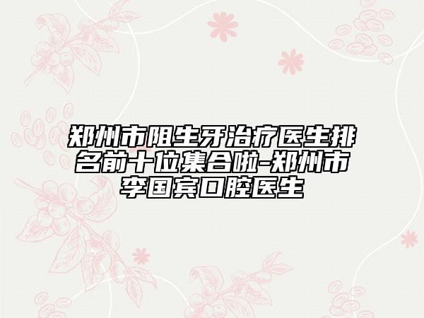 鄭州市阻生牙治療醫(yī)生排名前十位集合啦-鄭州市李國(guó)賓口腔醫(yī)生