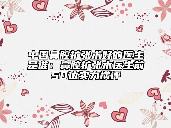 中國(guó)鼻腔擴(kuò)張術(shù)好的醫(yī)生是誰(shuí)：鼻腔擴(kuò)張術(shù)醫(yī)生前50位實(shí)力橫評(píng)
