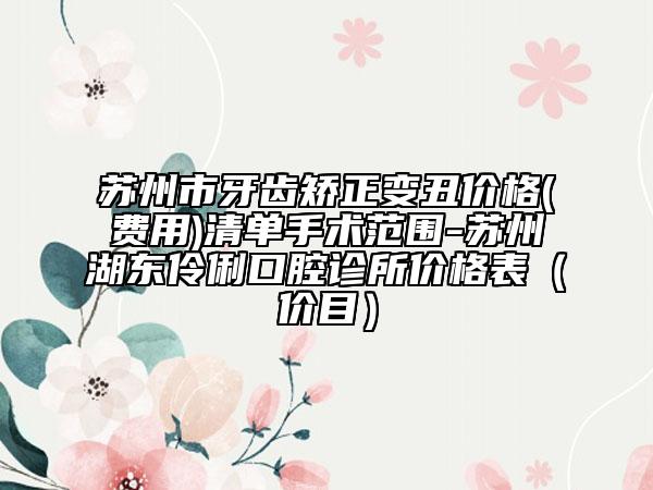蘇州市牙齒矯正變丑價(jià)格(費(fèi)用)清單手術(shù)范圍-蘇州湖東伶俐口腔診所價(jià)格表（價(jià)目）