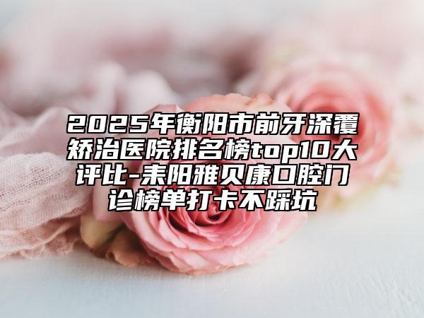2025年衡陽市前牙深覆矯治醫(yī)院排名榜top10大評比-耒陽雅貝康口腔門診榜單打卡不踩坑