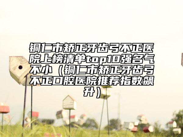 銅仁市矯正牙齒弓不正醫(yī)院上榜清單top10強(qiáng)名氣不?。ㄣ~仁市矯正牙齒弓不正口腔醫(yī)院推薦指數(shù)飆升）