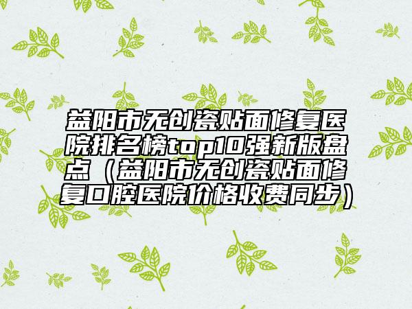 益陽市無創(chuàng)瓷貼面修復(fù)醫(yī)院排名榜top10強(qiáng)新版盤點(diǎn)（益陽市無創(chuàng)瓷貼面修復(fù)口腔醫(yī)院價格收費(fèi)同步）