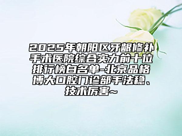 2025年朝陽(yáng)區(qū)牙齦修補(bǔ)手術(shù)醫(yī)院綜合實(shí)力前十位排行榜白名單-北京品格博大口腔門診部手法穩(wěn)、技術(shù)厲害~