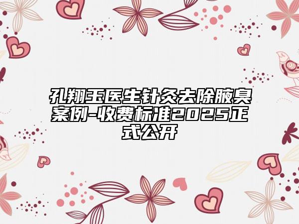 孔翔玉醫(yī)生針灸去除腋臭案例-收費標準2025正式公開